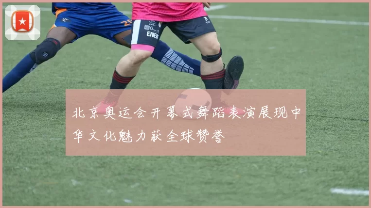 北京奥运会开幕式舞蹈表演展现中华文化魅力获全球赞誉