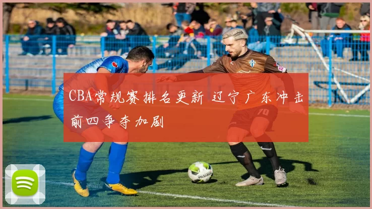 CBA常规赛排名更新 辽宁广东冲击前四争夺加剧