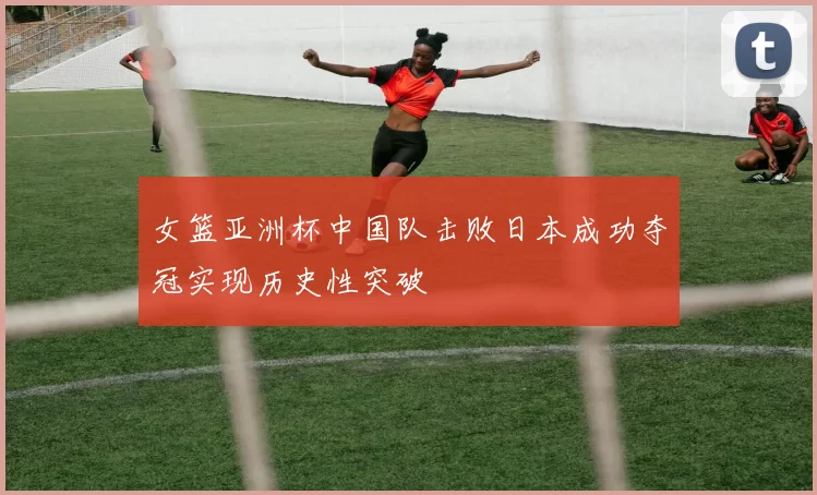 女篮亚洲杯中国队击败日本成功夺冠实现历史性突破
