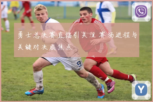 勇士总决赛直播引关注 赛场进程与关键对决成焦点