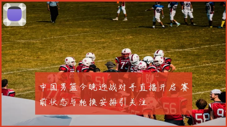 中国男篮今晚迎战对手直播开启 赛前状态与轮换安排引关注