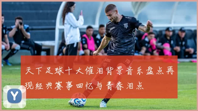 天下足球十大催泪背景音乐盘点再现经典赛事回忆与青春泪点