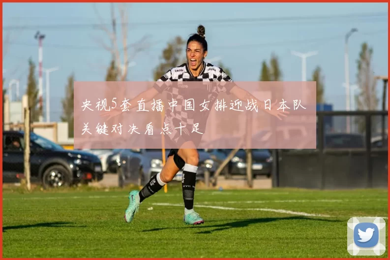 央视5套直播中国女排迎战日本队 关键对决看点十足