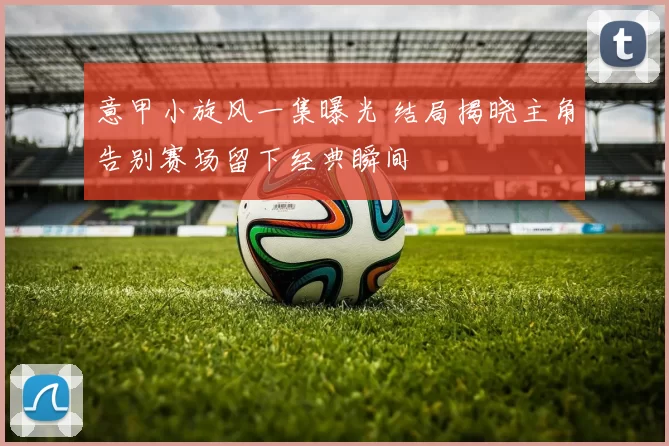 意甲小旋风一集曝光 结局揭晓主角告别赛场留下经典瞬间