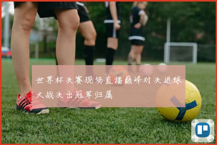 世界杯决赛现场直播巅峰对决进球大战决出冠军归属