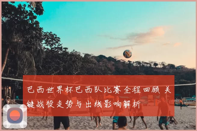 巴西世界杯巴西队比赛全程回顾 关键战役走势与出线影响解析