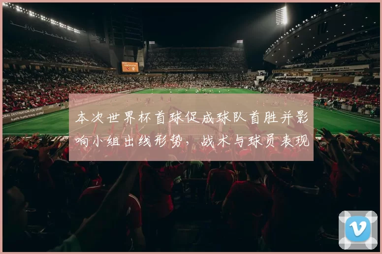 本次世界杯首球促成球队首胜并影响小组出线形势，战术与球员表现解读