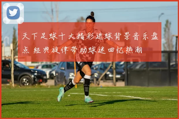 天下足球十大精彩进球背景音乐盘点 经典旋律带动球迷回忆热潮