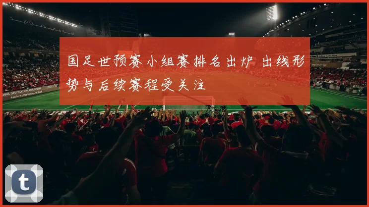 国足世预赛小组赛排名出炉 出线形势与后续赛程受关注