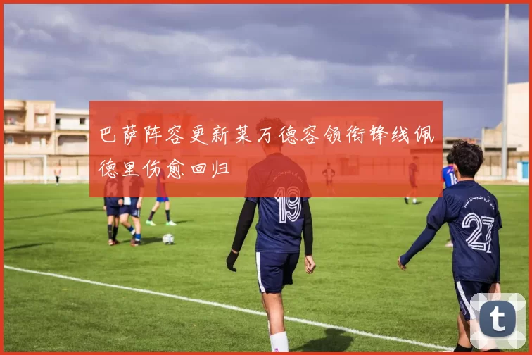 巴萨阵容更新莱万德容领衔锋线佩德里伤愈回归