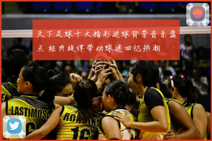 天下足球十大精彩进球背景音乐盘点 经典旋律带动球迷回忆热潮