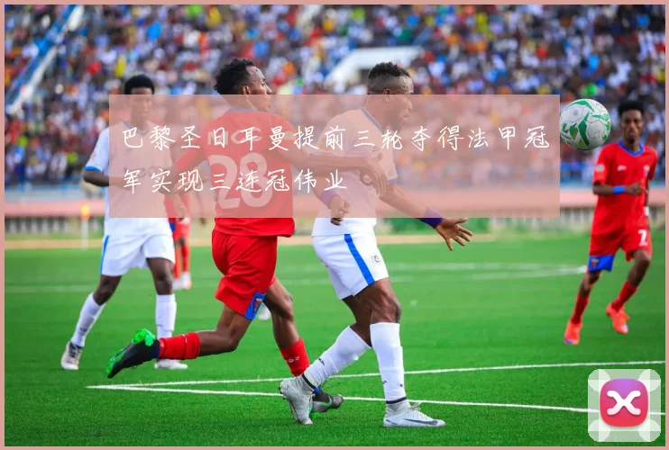 巴黎圣日耳曼提前三轮夺得法甲冠军实现三连冠伟业