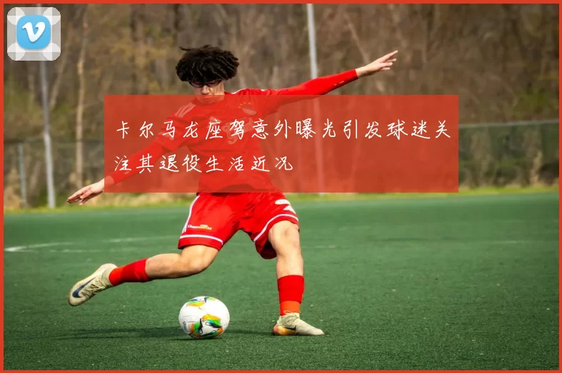 卡尔马龙座驾意外曝光引发球迷关注其退役生活近况