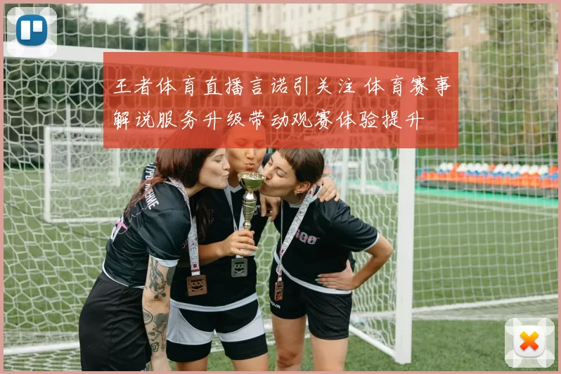 王者体育直播言诺引关注 体育赛事解说服务升级带动观赛体验提升