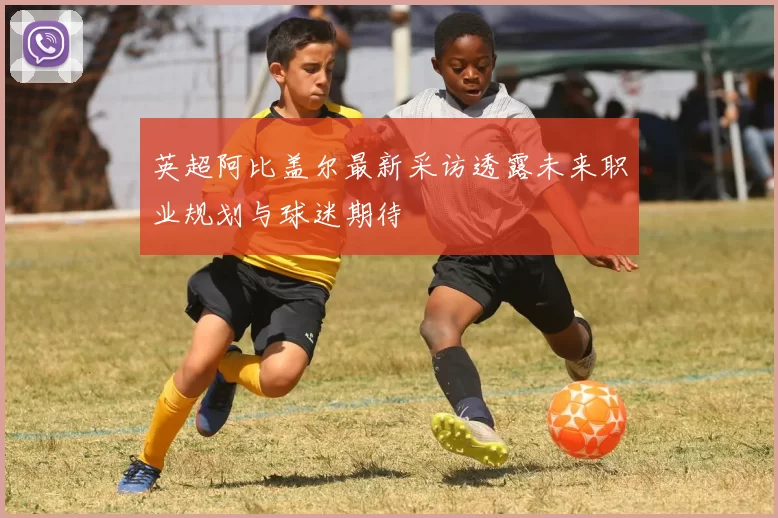 英超阿比盖尔最新采访透露未来职业规划与球迷期待