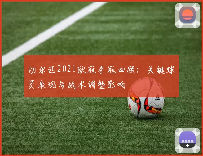 切尔西2021欧冠夺冠回顾：关键球员表现与战术调整影响