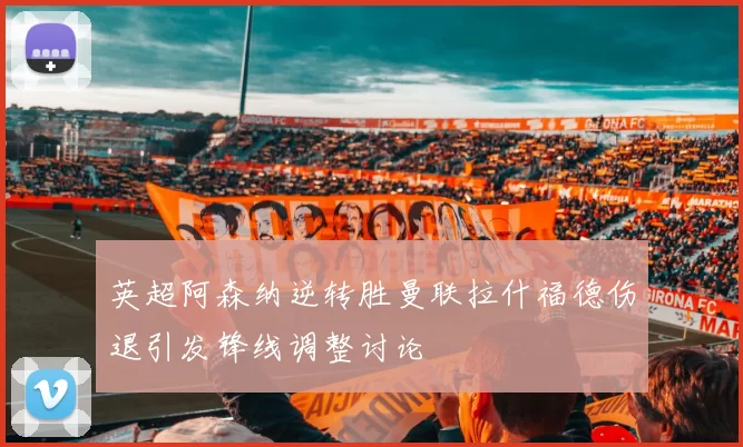 英超阿森纳逆转胜曼联拉什福德伤退引发锋线调整讨论