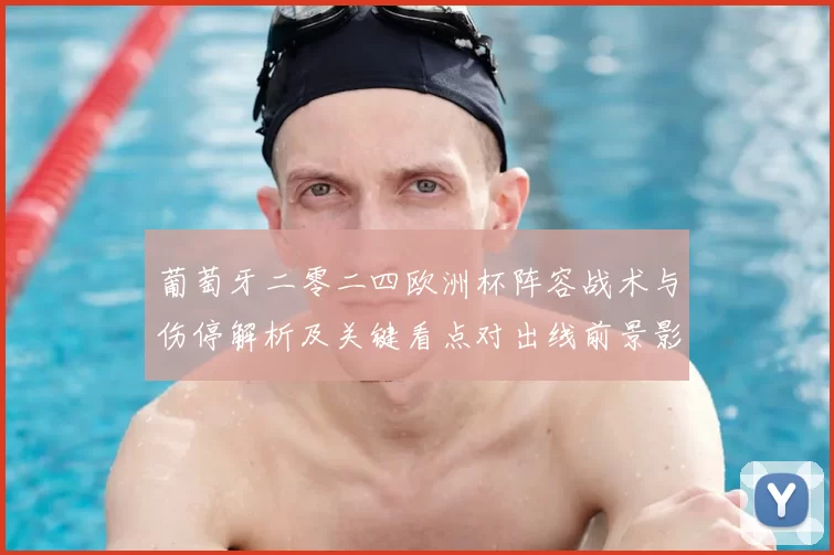 葡萄牙二零二四欧洲杯阵容战术与伤停解析及关键看点对出线前景影响