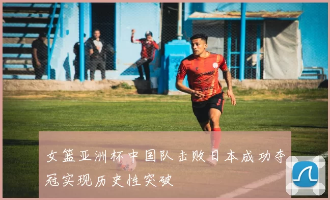 女篮亚洲杯中国队击败日本成功夺冠实现历史性突破