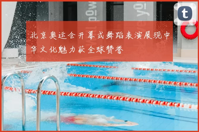 北京奥运会开幕式舞蹈表演展现中华文化魅力获全球赞誉