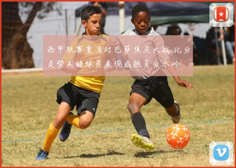 西甲联赛皇马对巴萨焦点大战 比分走势关键球员表现成胜负分水岭