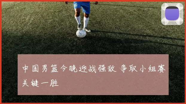 中国男篮今晚迎战强敌 争取小组赛关键一胜