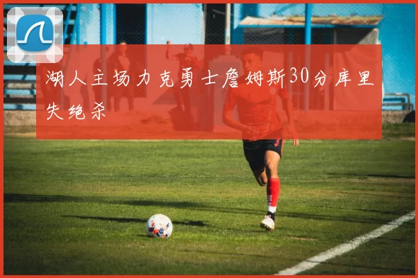 湖人主场力克勇士詹姆斯30分库里失绝杀