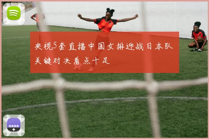 央视5套直播中国女排迎战日本队 关键对决看点十足
