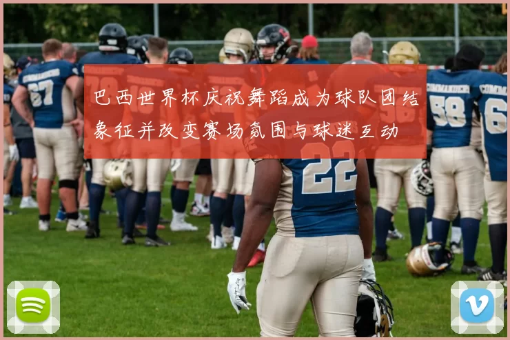 巴西世界杯庆祝舞蹈成为球队团结象征并改变赛场氛围与球迷互动