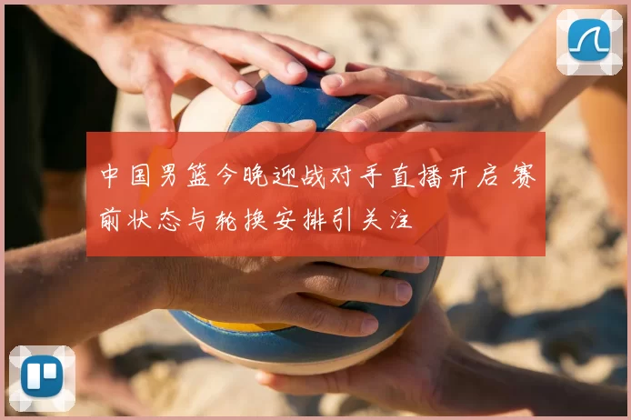 中国男篮今晚迎战对手直播开启 赛前状态与轮换安排引关注