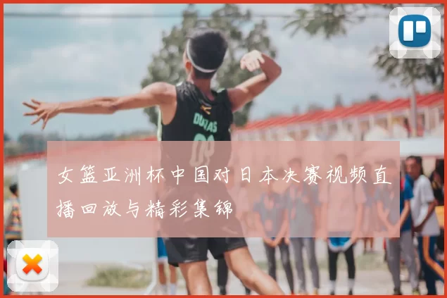 女篮亚洲杯中国对日本决赛视频直播回放与精彩集锦