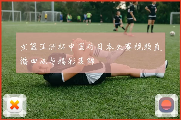 女篮亚洲杯中国对日本决赛视频直播回放与精彩集锦