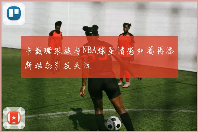 卡戴珊家族与NBA球星情感纠葛再添新动态引发关注