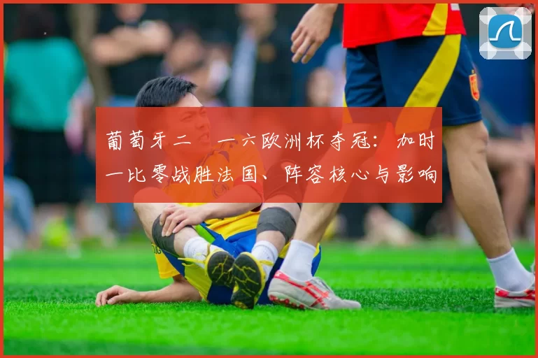 葡萄牙二〇一六欧洲杯夺冠：加时一比零战胜法国、阵容核心与影响分析